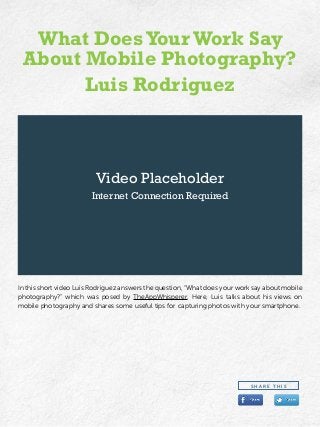 Video Placeholder
Internet Connection Required
In this short video Luis Rodriguez answers the question, “What does your work say about mobile
photography?” which was posed by TheAppWhisperer. Here, Luis talks about his views on
mobile photography and shares some useful tips for capturing photos with your smartphone.
What DoesYour Work Say
About Mobile Photography?
Luis Rodriguez
S H A R E T H I S
 