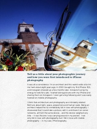 Tell us a little about your photographic journey
and how you were first introduced to iPhone
photography.
It was all a coincidence. I’m an architect and this world-wide crisis hit
me hard about eight years ago. In 2010 I bought my first iPhone 3GS,
and Instagram showed up a few months later. Instead of using my
energy to look for a job, I started taking pictures with my iPhone and
sharing them on Instagram. I soon got a big following and I was easily
hooked on mobile photography.
I think that architecture and photography are intimately related.
Both are about light, space, proportions and human scale. Being an
architect helped me to immediately fall in love with photography. I
discovered that I could take a picture, edit it, and share it on social
networks, all from the same device… and this device weighed very
little – it was the one I was carrying around in my pocket. I not
only fell in love with photography, but I fell in love with mobile
photography – in my case, iPhoneography.
 