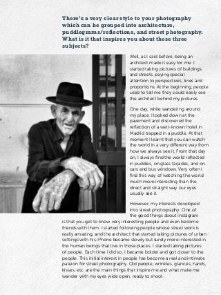 There’s a very clear style to your photography
which can be grouped into architecture,
puddlegrams/reflections, and street photography.
What is it that inspires you about these three
subjects?
Well, as I said before, being an
architect made it easy for me. I
started taking pictures of buildings
and streets, paying special
attention to perspectives, lines and
proportions. At the beginning, people
used to tell me they could easily see
the architect behind my pictures.
One day, while wandering around
my place, I looked down at the
pavement and discovered the
reflection of a well-known hotel in
Madrid trapped in a puddle. At that
moment I learnt that you can watch
the world in a very different way from
how we always see it. From that day
on, I always find the world reflected
in puddles, on glass façades, and on
cars and bus windows. Very often I
find this way of watching the world
much more interesting than the
direct and straight way our eyes
usually see it.
However, my interests developed
into street photography. One of
the good things about Instagram
is that you get to know very interesting people and even become
friends with them. I started following people whose street work is
really amazing, and the architect that started taking pictures of urban
settings with his iPhone became slowly but surely more interested in
the human beings that live in those places. I started taking pictures
of people. Each time I did so, I became bolder and got closer to the
people. This initial interest in people has become a real and intimate
passion for street photography. Old people, wrinkles, glances, hands,
kisses, etc. are the main things that inspire me and what make me
wander with my eyes wide open, ready to shoot.
 