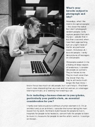 What’s your
favorite subject to
photograph and
why?
Nowadays, what I like
most is to capture people
– the closer the better.
But I don’t photograph
random people. I only
capture people that catch
my eye – people that in
less than a second, when
I see them approaching,
turn on a light inside of
me for any particular
reason. And above all, I
love old people. I rarely
take pictures of teenagers
or cool people.
Old people awaken in me
a feeling of deep respect,
of tenderness. I consider
old people as survivors.
They’re heroes to me.
They’re much wiser than
me, braver than me,
they’ve all lived a much
longer life than mine. I
know I focus too much on old people, but I can’t help it. I find them
much more interesting than any cool and hot woman, or a teenager
listening to music, or a working man wearing a suit.
So is including a human element in your photos,
particularly your puddle shots, an essential
consideration for you?
I hardly ever take any picture without a human element in it. I’m an
architect and, as an architect, I consider the human being the main
reason for my work. Architects build houses for people to live in,
hospitals for people to be healed in, concert halls for people to listen
to music in, museums for people to see the artists’ work in. I could go
on forever…
 
