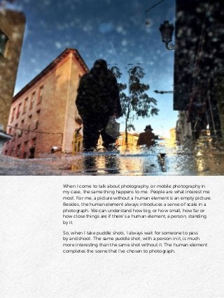 When I come to talk about photography, or mobile photography in
my case, the same thing happens to me. People are what interest me
most. For me, a picture without a human element is an empty picture.
Besides, the human element always introduces a sense of scale in a
photograph. We can understand how big, or how small, how far or
how close things are if there’s a human element, a person, standing
by it.
So, when I take puddle shots, I always wait for someone to pass
by and shoot. The same puddle shot, with a person in it, is much
more interesting than the same shot without it. The human element
completes the scene that I’ve chosen to photograph.
 