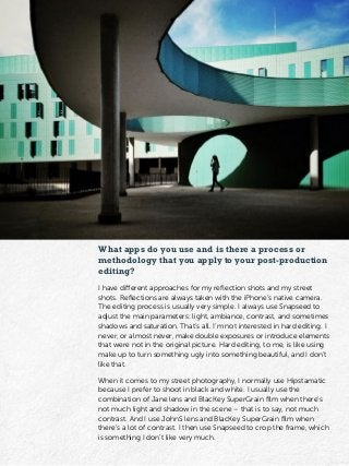 What apps do you use and is there a process or
methodology that you apply to your post-production
editing?
I have different approaches for my reflection shots and my street
shots. Reflections are always taken with the iPhone’s native camera.
The editing process is usually very simple. I always use Snapseed to
adjust the main parameters: light, ambiance, contrast, and sometimes
shadows and saturation. That’s all. I’m not interested in hard editing. I
never, or almost never, make double exposures or introduce elements
that were not in the original picture. Hard editing, to me, is like using
make up to turn something ugly into something beautiful, and I don’t
like that.
When it comes to my street photography, I normally use Hipstamatic
because I prefer to shoot in black and white. I usually use the
combination of Jane lens and BlacKey SuperGrain film when there’s
not much light and shadow in the scene – that is to say, not much
contrast. And I use JohnS lens and BlacKey SuperGrain film when
there’s a lot of contrast. I then use Snapseed to crop the frame, which
is something I don’t like very much.
 