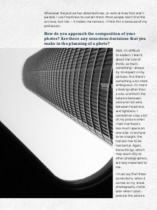 Whenever the picture has distorted lines, or vertical lines that aren’t
parallel, I use FrontView to correct them. Most people don’t find this
an issue, but I do – it makes me nervous. I think this is because of my
profession.
How do you approach the composition of your
photos? Are there any conscious decisions that you
make in the planning of a photo?
Well, it’s difficult
to explain. I learnt
about the rule of
thirds, so that’s
something I always
try to respect in my
pictures. But there’s
something a bit more
ambiguous, it’s more
a feeling rather than
a rule, and that’s the
balance between
void and not void,
between heaviness
and lightness. I
sometimes crop a bit
of my picture when
I feel that there’s
too much space on
one side. Lines have
to be straight, the
horizon has to be
horizontal. Again,
these things, which
may seem silly to
other photographers,
are very important to
me.
I must say that these
corrections, when it
comes to my street
photography, come
later when I post-
process the picture.
 