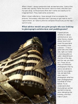 When I shoot, I always pretend to look somewhere else. I look at the
screen very quickly, frame the scene I want to shoot, and then turn
my eyes away, so the pictures often don’t come out exactly as I’d
imagined them. They need some correction.
When I shoot reflections, I have enough time to compose the
pictures. Fortunately, reflections don’t go away or get mad at me if I
capture them, so I take my time to compose the picture just the way I
want it to be.
What advice would you give people who are looking
to photograph architecture and puddlegrams?
A good picture,
whether it’s about
architecture or any
other theme, should
always touch and
move the spectator.
Any building is like
a person – it has a
good side and a bad
side, light can make
it more beautiful or
uglier, depending on
the time of the day
and the way you look
at it. There are so
many architectural
photographs that my
advice would be to
look for new angles,
new perspectives,
news ways to
photograph what has
been photographed
hundreds of times
before. Try to
understand what
the building’s author
wanted to express
when designing the
building, and then
make it yours.
 