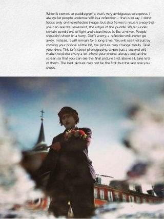 When it comes to puddlegrams, that’s very ambiguous to express. I
always let people understand it is a reflection – that is to say, I don’t
focus only on the reflected image, but also frame it in such a way that
you can see the pavement, the edges of the puddle. Water, under
certain conditions of light and cleanliness, is like a mirror. People
shouldn’t shoot in a hurry. Don’t worry, a reflection will never go
away. Instead, it will remain for a long time. You will see that just by
moving your phone a little bit, the picture may change totally. Take
your time. This isn’t street photography, where just a second will
make the picture vary a lot. Move your phone, always look at the
screen so that you can see the final picture and, above all, take lots
of them. The best picture may not be the first, but the last one you
shoot.
 