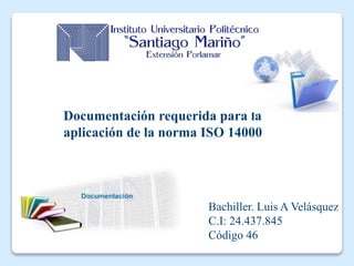 Documentación requerida para la
aplicación de la norma ISO 14000
Bachiller. Luis A Velásquez
C.I: 24.437.845
Código 46
 