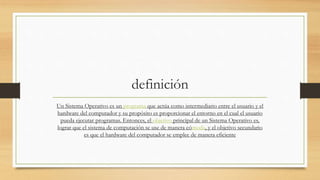 definición
Un Sistema Operativo es un programa que actúa como intermediario entre el usuario y el
hardware del computador y su propósito es proporcionar el entorno en el cual el usuario
pueda ejecutar programas. Entonces, el objetivo principal de un Sistema Operativo es,
lograr que el sistema de computación se use de manera cómoda, y el objetivo secundario
es que el hardware del computador se emplee de manera eficiente
 