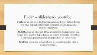 Flickr – slideshare- youtube
Flickr es un sitio web de almacenamiento de fotos y videos. Es un
sitio muy popular por permitir compartir fotografías de una
manera organizada.
SlideShare es un sitio web 2.0 de alojamiento de diapositivas que
ofrece a los usuarios la posibilidad de subir y compartir en público
o en privado presentaciones de diapositivas en PowerPoint
YouTube es un sitio web en el cual los usuarios pueden subir y
compartir vídeos.
 