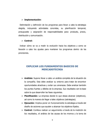 9
 Implementación:
Delimitación y definición de los programas para llevar a cabo la estrategia
elegida, incluyendo actividades concretas, su planificación temporal,
presupuesto y asignación de responsabilidades para: producto, precio,
distribución y comunicación.
 Control:
Indicar cómo se va a medir la evolución hacia los objetivos y como se
llevarán a cabo los ajustes para mantener los programas dentro de las
previsiones.
EXPLICAR LOS FUNDAMENTOS BASICOS DE
MERCADOTECNIA
 Análisis: Supone llevar a cabo un análisis completo de la situación de
la compañía. Esta debe analizar su entorno para tratar de encontrar
oportunidades atractivas y evitar sus amenazas. Debe analizar también
los puntos fuertes y débiles de la empresa. Sus resultados son la base
sobre la que desarrollar las fases siguientes.
 Planificación: La empresa decide lo que desea alcanzar (objetivos),
así como la manera de llegar a tales objetivos (estrategias).
 Ejecución: Implica poner en funcionamiento la estrategia a través del
diseño de acciones que ayuden a alcanzar los objetivos fijados.
 Control: Conlleva realizar un seguimiento a través de la medición de
los resultados, el análisis de las causas de los mismos y la toma de
 