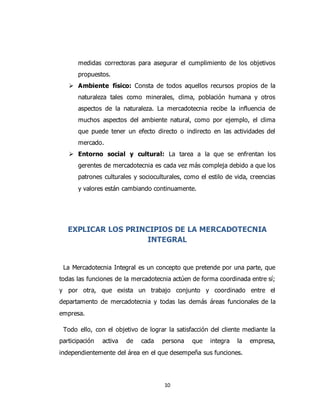10
medidas correctoras para asegurar el cumplimiento de los objetivos
propuestos.
 Ambiente físico: Consta de todos aquellos recursos propios de la
naturaleza tales como minerales, clima, población humana y otros
aspectos de la naturaleza. La mercadotecnia recibe la influencia de
muchos aspectos del ambiente natural, como por ejemplo, el clima
que puede tener un efecto directo o indirecto en las actividades del
mercado.
 Entorno social y cultural: La tarea a la que se enfrentan los
gerentes de mercadotecnia es cada vez más compleja debido a que los
patrones culturales y socioculturales, como el estilo de vida, creencias
y valores están cambiando continuamente.
EXPLICAR LOS PRINCIPIOS DE LA MERCADOTECNIA
INTEGRAL
La Mercadotecnia Integral es un concepto que pretende por una parte, que
todas las funciones de la mercadotecnia actúen de forma coordinada entre sí;
y por otra, que exista un trabajo conjunto y coordinado entre el
departamento de mercadotecnia y todas las demás áreas funcionales de la
empresa.
Todo ello, con el objetivo de lograr la satisfacción del cliente mediante la
participación activa de cada persona que integra la empresa,
independientemente del área en el que desempeña sus funciones.
 