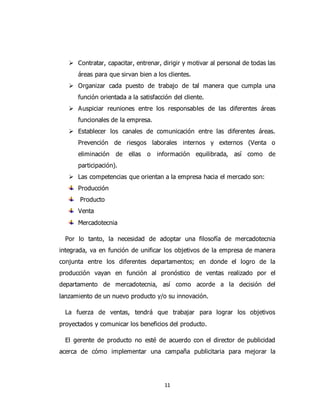 11
 Contratar, capacitar, entrenar, dirigir y motivar al personal de todas las
áreas para que sirvan bien a los clientes.
 Organizar cada puesto de trabajo de tal manera que cumpla una
función orientada a la satisfacción del cliente.
 Auspiciar reuniones entre los responsables de las diferentes áreas
funcionales de la empresa.
 Establecer los canales de comunicación entre las diferentes áreas.
Prevención de riesgos laborales internos y externos (Venta o
eliminación de ellas o información equilibrada, así como de
participación).
 Las competencias que orientan a la empresa hacia el mercado son:
Producción
Producto
Venta
Mercadotecnia
Por lo tanto, la necesidad de adoptar una filosofía de mercadotecnia
integrada, va en función de unificar los objetivos de la empresa de manera
conjunta entre los diferentes departamentos; en donde el logro de la
producción vayan en función al pronóstico de ventas realizado por el
departamento de mercadotecnia, así como acorde a la decisión del
lanzamiento de un nuevo producto y/o su innovación.
La fuerza de ventas, tendrá que trabajar para lograr los objetivos
proyectados y comunicar los beneficios del producto.
El gerente de producto no esté de acuerdo con el director de publicidad
acerca de cómo implementar una campaña publicitaria para mejorar la
 