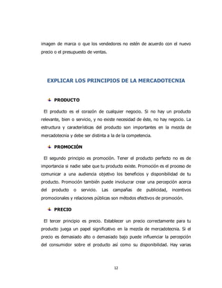 12
imagen de marca o que los vendedores no estén de acuerdo con el nuevo
precio o el presupuesto de ventas.
EXPLICAR LOS PRINCIPIOS DE LA MERCADOTECNIA
PRODUCTO
El producto es el corazón de cualquier negocio. Si no hay un producto
relevante, bien o servicio, y no existe necesidad de éste, no hay negocio. La
estructura y características del producto son importantes en la mezcla de
mercadotecnia y debe ser distinta a la de la competencia.
PROMOCIÓN
El segundo principio es promoción. Tener el producto perfecto no es de
importancia si nadie sabe que tu producto existe. Promoción es el proceso de
comunicar a una audiencia objetivo los beneficios y disponibilidad de tu
producto. Promoción también puede involucrar crear una percepción acerca
del producto o servicio. Las campañas de publicidad, incentivos
promocionales y relaciones públicas son métodos efectivos de promoción.
PRECIO
El tercer principio es precio. Establecer un precio correctamente para tu
producto juega un papel significativo en la mezcla de mercadotecnia. Si el
precio es demasiado alto o demasiado bajo puede influenciar la percepción
del consumidor sobre el producto así como su disponibilidad. Hay varias
 