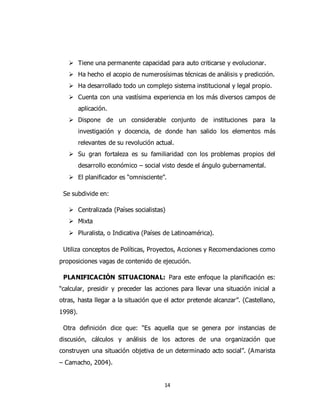 14
 Tiene una permanente capacidad para auto criticarse y evolucionar.
 Ha hecho el acopio de numerosísimas técnicas de análisis y predicción.
 Ha desarrollado todo un complejo sistema institucional y legal propio.
 Cuenta con una vastísima experiencia en los más diversos campos de
aplicación.
 Dispone de un considerable conjunto de instituciones para la
investigación y docencia, de donde han salido los elementos más
relevantes de su revolución actual.
 Su gran fortaleza es su familiaridad con los problemas propios del
desarrollo económico – social visto desde el ángulo gubernamental.
 El planificador es “omnisciente”.
Se subdivide en:
 Centralizada (Países socialistas)
 Mixta
 Pluralista, o Indicativa (Países de Latinoamérica).
Utiliza conceptos de Políticas, Proyectos, Acciones y Recomendaciones como
proposiciones vagas de contenido de ejecución.
PLANIFICACIÓN SITUACIONAL: Para este enfoque la planificación es:
“calcular, presidir y preceder las acciones para llevar una situación inicial a
otras, hasta llegar a la situación que el actor pretende alcanzar”. (Castellano,
1998).
Otra definición dice que: “Es aquella que se genera por instancias de
discusión, cálculos y análisis de los actores de una organización que
construyen una situación objetiva de un determinado acto social”. (Amarista
– Camacho, 2004).
 