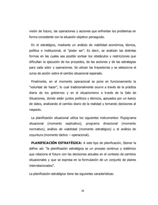16
visión de futuro, las operaciones y acciones que enfrentan los problemas en
forma consistente con la situación objetivo perseguido.
En el estratégico, mediante un análisis de viabilidad económica, técnica,
política e institucional, el “poder ser”. Es decir, se analizan las distintas
formas en las cuales sea posible sortear los obstáculos y restricciones que
dificultan la ejecución de los proyectos, de las acciones y de las estrategias
para cada actor y operaciones. Se ubican las trayectorias y se selecciona el
curso de acción sobre el cambio situacional esperado.
Finalmente, en el momento operacional se pone en funcionamiento la
“voluntad de hacer”, lo cual tradicionalmente ocurre a través de la práctica
diaria de los gobiernos y en el situacionismo a través de la Sala de
Situaciones, donde están juntos políticos y técnicos, apoyados por un banco
de datos, analizando el cambio diario de la realidad y tomando decisiones al
respecto.
La planificación situacional utiliza los siguientes instrumentos: Flujograma
situacional (momento explicativo), programa direccional (momento
normativo), análisis de viabilidad (momento estratégico) y el análisis de
coyuntura (momento táctico – operacional).
PLANIFICACIÓN ESTRATÉGICA: A este tipo de planificación, Steiner la
define así: “la planificación estratégica es un proceso continuo y sistémico
que relaciona el futuro con las decisiones actuales en el contexto de cambios
situacionales y que se expresa en la formulación de un conjunto de planes
interrelacionados”.
La planificación estratégica tiene las siguientes características:
 