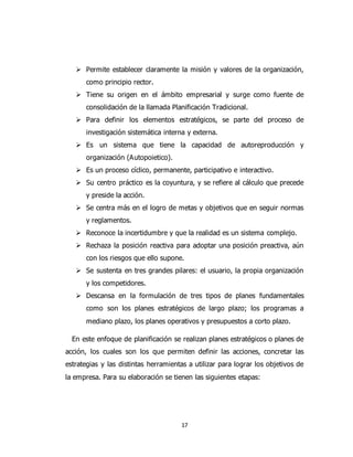 17
 Permite establecer claramente la misión y valores de la organización,
como principio rector.
 Tiene su origen en el ámbito empresarial y surge como fuente de
consolidación de la llamada Planificación Tradicional.
 Para definir los elementos estratégicos, se parte del proceso de
investigación sistemática interna y externa.
 Es un sistema que tiene la capacidad de autoreproducción y
organización (Autopoietico).
 Es un proceso cíclico, permanente, participativo e interactivo.
 Su centro práctico es la coyuntura, y se refiere al cálculo que precede
y preside la acción.
 Se centra más en el logro de metas y objetivos que en seguir normas
y reglamentos.
 Reconoce la incertidumbre y que la realidad es un sistema complejo.
 Rechaza la posición reactiva para adoptar una posición preactiva, aún
con los riesgos que ello supone.
 Se sustenta en tres grandes pilares: el usuario, la propia organización
y los competidores.
 Descansa en la formulación de tres tipos de planes fundamentales
como son los planes estratégicos de largo plazo; los programas a
mediano plazo, los planes operativos y presupuestos a corto plazo.
En este enfoque de planificación se realizan planes estratégicos o planes de
acción, los cuales son los que permiten definir las acciones, concretar las
estrategias y las distintas herramientas a utilizar para lograr los objetivos de
la empresa. Para su elaboración se tienen las siguientes etapas:
 