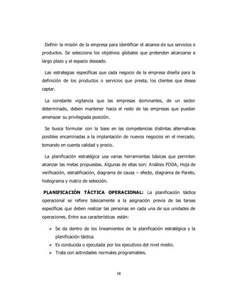 18
Definir la misión de la empresa para identificar el alcance de sus servicios o
productos. Se selecciona los objetivos globales que pretenden alcanzarse a
largo plazo y el espacio deseado.
Las estrategias específicas que cada negocio de la empresa diseña para la
definición de los productos o servicios que presta, los clientes que desea
captar.
La constante vigilancia que las empresas dominantes, de un sector
determinado, deben mantener hacia el resto de las empresas que puedan
amenazar su privilegiada posición.
Se busca formular con la base en las competencias distintas alternativas
posibles encaminadas a la implantación de nuevos negocios en el mercado,
tomando en cuenta calidad y precio.
La planificación estratégica usa varias herramientas básicas que permiten
alcanzar las metas propuestas. Algunas de ellas son: Análisis FODA, Hoja de
verificación, estratificación, diagrama de causa – efecto, diagrama de Pareto,
histograma y matriz de selección.
PLANIFICACIÓN TÁCTICA OPERACIONAL: La planificación táctica
operacional se refiere básicamente a la asignación previa de las tareas
específicas que deben realizar las personas en cada una de sus unidades de
operaciones. Entre sus características están:
 Se da dentro de los lineamientos de la planificación estratégica y la
planificación táctica.
 Es conducida o ejecutada por los ejecutivos del nivel medio.
 Trata con actividades normales programables.
 