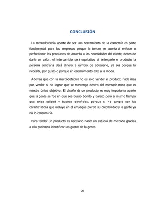 20
CONCLUSIÓN
La mercadotecnia aparte de ser una herramienta de la economía es parte
fundamental para las empresas porque la toman en cuenta al enfocar o
perfeccionar los productos de acuerdo a las necesidades del cliente, debes de
darle un valor, el intercambio será equitativo al entregarle el producto la
persona contraria dará dinero a cambio de obtenerlo, ya sea porque lo
necesita, por gusto o porque en ese momento este a la moda.
Además que con la mercadotecnia no es solo vender el producto nada más
por vender si no lograr que se mantenga dentro del mercado meta que es
nuestro único objetivo. El diseño de un producto es muy importante aparte
que la gente se fije en que sea bueno bonito y barato pero al mismo tiempo
que tenga calidad y buenos beneficios, porque si no cumple con las
características que incluye en el empaque pierde su credibilidad y la gente ya
no lo consumiría.
Para vender un producto es necesario hacer un estudio de mercado gracias
a ello podemos identificar los gustos de la gente.
 