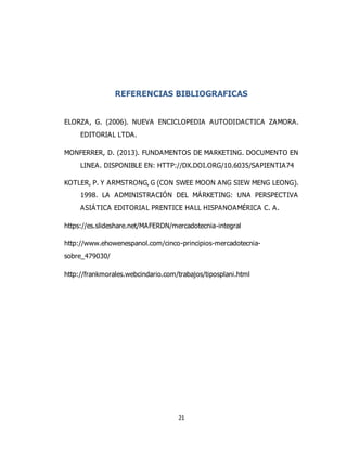 21
REFERENCIAS BIBLIOGRAFICAS
ELORZA, G. (2006). NUEVA ENCICLOPEDIA AUTODIDACTICA ZAMORA.
EDITORIAL LTDA.
MONFERRER, D. (2013). FUNDAMENTOS DE MARKETING. DOCUMENTO EN
LINEA. DISPONIBLE EN: HTTP://DX.DOI.ORG/10.6035/SAPIENTIA74
KOTLER, P. Y ARMSTRONG, G (CON SWEE MOON ANG SIEW MENG LEONG).
1998. LA ADMINISTRACIÓN DEL MÁRKETING: UNA PERSPECTIVA
ASIÁTICA EDITORIAL PRENTICE HALL HISPANOAMÉRICA C. A.
https://es.slideshare.net/MAFERDN/mercadotecnia-integral
http://www.ehowenespanol.com/cinco-principios-mercadotecnia-
sobre_479030/
http://frankmorales.webcindario.com/trabajos/tiposplani.html
 