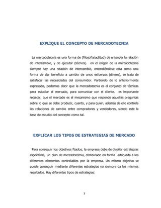 3
EXPLIQUE EL CONCEPTO DE MERCADOTECNIA
La mercadotecnia es una forma de (filosofía/actitud) de entender la relación
de intercambio, y de ejecutar (técnica). en el origen de la mercadotecnia
siempre hay una relación de intercambio, entendiéndose esta como una
forma de dar beneficio a cambio de unos esfuerzos (dinero), se trata de
satisfacer las necesidades del consumidor. Partiendo de lo anteriormente
expresado, podemos decir que la mercadotecnia es el conjunto de técnicas
para estudiar el mercado, para comunicar con el cliente. es importante
recalcar, que el mercado es el mecanismo que responde aquellas preguntas
sobre lo que se debe producir, cuanto, y para quien, además de ello controla
las relaciones de cambio entre compradores y vendedores, siendo este la
base de estudio del concepto como tal.
EXPLICAR LOS TIPOS DE ESTRATEGIAS DE MERCADO
Para conseguir los objetivos fijados, la empresa debe de diseñar estrategias
específicas, un plan de mercadotecnia, combinado en forma adecuada a los
diferentes elementos controlables por la empresa. Un mismo objetivo se
puede conseguir mediante diferentes estrategias no siempre da los mismos
resultados. Hay diferentes tipos de estrategias:
 