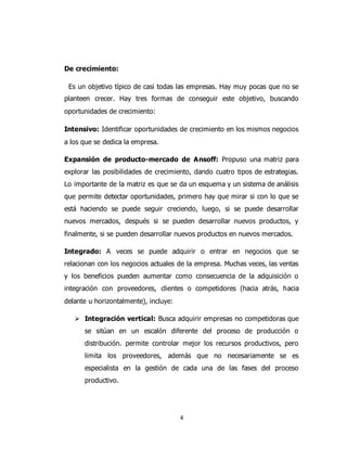 4
De crecimiento:
Es un objetivo típico de casi todas las empresas. Hay muy pocas que no se
planteen crecer. Hay tres formas de conseguir este objetivo, buscando
oportunidades de crecimiento:
Intensivo: Identificar oportunidades de crecimiento en los mismos negocios
a los que se dedica la empresa.
Expansión de producto-mercado de Ansoff: Propuso una matriz para
explorar las posibilidades de crecimiento, dando cuatro tipos de estrategias.
Lo importante de la matriz es que se da un esquema y un sistema de análisis
que permite detectar oportunidades, primero hay que mirar si con lo que se
está haciendo se puede seguir creciendo, luego, si se puede desarrollar
nuevos mercados, después si se pueden desarrollar nuevos productos, y
finalmente, si se pueden desarrollar nuevos productos en nuevos mercados.
Integrado: A veces se puede adquirir o entrar en negocios que se
relacionan con los negocios actuales de la empresa. Muchas veces, las ventas
y los beneficios pueden aumentar como consecuencia de la adquisición o
integración con proveedores, clientes o competidores (hacia atrás, hacia
delante u horizontalmente), incluye:
 Integración vertical: Busca adquirir empresas no competidoras que
se sitúan en un escalón diferente del proceso de producción o
distribución. permite controlar mejor los recursos productivos, pero
limita los proveedores, además que no necesariamente se es
especialista en la gestión de cada una de las fases del proceso
productivo.
 