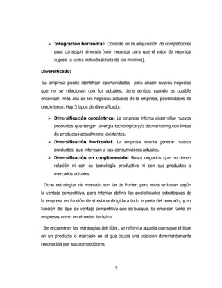 5
 Integración horizontal: Consiste en la adquisición de competidores
para conseguir sinergia (unir recursos para que el valor de recursos
supere la suma individualizada de los mismos).
Diversificado:
La empresa puede identificar oportunidades para añadir nuevos negocios
que no se relacionan con los actuales, tiene sentido cuando es posible
encontrar, más allá de los negocios actuales de la empresa, posibilidades de
crecimiento. Hay 3 tipos de diversificado:
 Diversificación concéntrica: La empresa intenta desarrollar nuevos
productos que tengan sinergia tecnológica y/o de marketing con líneas
de productos actualmente existentes.
 Diversificación horizontal: La empresa intenta generar nuevos
productos que interesan a sus consumidores actuales.
 Diversificación en conglomerado: Busca negocios que no tienen
relación ni con su tecnología productiva ni con sus productos o
mercados actuales.
Otras estrategias de mercado son las de Porter, pero estas se basan según
la ventaja competitiva, para intentar definir las posibilidades estratégicas de
la empresa en función de si estaba dirigida a todo o parte del mercado, y en
función del tipo de ventaja competitiva que se busque. Se emplean tanto en
empresas como en el sector turístico.
Se encuentran las estrategias del líder, se refiere a aquella que sigue el líder
en un producto o mercado en el que ocupa una posición dominantemente
reconocida por sus competidores.
 