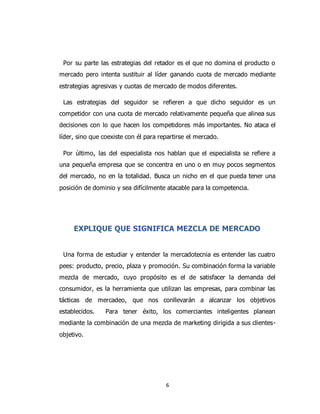 6
Por su parte las estrategias del retador es el que no domina el producto o
mercado pero intenta sustituir al líder ganando cuota de mercado mediante
estrategias agresivas y cuotas de mercado de modos diferentes.
Las estrategias del seguidor se refieren a que dicho seguidor es un
competidor con una cuota de mercado relativamente pequeña que alinea sus
decisiones con lo que hacen los competidores más importantes. No ataca el
líder, sino que coexiste con él para repartirse el mercado.
Por último, las del especialista nos hablan que el especialista se refiere a
una pequeña empresa que se concentra en uno o en muy pocos segmentos
del mercado, no en la totalidad. Busca un nicho en el que pueda tener una
posición de dominio y sea difícilmente atacable para la competencia.
EXPLIQUE QUE SIGNIFICA MEZCLA DE MERCADO
Una forma de estudiar y entender la mercadotecnia es entender las cuatro
pees: producto, precio, plaza y promoción. Su combinación forma la variable
mezcla de mercado, cuyo propósito es el de satisfacer la demanda del
consumidor, es la herramienta que utilizan las empresas, para combinar las
tácticas de mercadeo, que nos conllevarán a alcanzar los objetivos
establecidos. Para tener éxito, los comerciantes inteligentes planean
mediante la combinación de una mezcla de marketing dirigida a sus clientes-
objetivo.
 