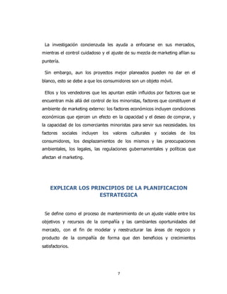 7
La investigación concienzuda les ayuda a enfocarse en sus mercados,
mientras el control cuidadoso y el ajuste de su mezcla de marketing afilan su
puntería.
Sin embargo, aun los proyectos mejor planeados pueden no dar en el
blanco, esto se debe a que los consumidores son un objeto móvil.
Ellos y los vendedores que les apuntan están influidos por factores que se
encuentran más allá del control de los minoristas, factores que constituyen el
ambiente de marketing externo: los factores económicos incluyen condiciones
económicas que ejercen un efecto en la capacidad y el deseo de comprar, y
la capacidad de los comerciantes minoristas para servir sus necesidades. los
factores sociales incluyen los valores culturales y sociales de los
consumidores, los desplazamientos de los mismos y las preocupaciones
ambientales, los legales, las regulaciones gubernamentales y políticas que
afectan el marketing.
EXPLICAR LOS PRINCIPIOS DE LA PLANIFICACION
ESTRATEGICA
Se define como el proceso de mantenimiento de un ajuste viable entre los
objetivos y recursos de la compañía y las cambiantes oportunidades del
mercado, con el fin de modelar y reestructurar las áreas de negocio y
producto de la compañía de forma que den beneficios y crecimientos
satisfactorios.
 