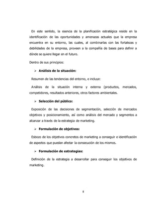 8
En este sentido, la esencia de la planificación estratégica reside en la
identificación de las oportunidades y amenazas actuales que la empresa
encuentra en su entorno, las cuales, al combinarlas con las fortalezas y
debilidades de la empresa, proveen a la compañía de bases para definir a
dónde se quiere llegar en el futuro.
Dentro de sus principios:
 Análisis de la situación:
Resumen de las tendencias del entorno, e incluye:
Análisis de la situación interna y externa (productos, mercados,
competidores, resultados anteriores, otros factores ambientales.
 Selección del público:
Exposición de las decisiones de segmentación, selección de mercados
objetivos y posicionamiento, así como análisis del mercado y segmentos a
alcanzar a través de la estrategia de marketing.
 Formulación de objetivos:
Esbozo de los objetivos concretos de marketing a conseguir e identificación
de aspectos que puedan afectar la consecución de los mismos.
 Formulación de estrategias:
Definición de la estrategia a desarrollar para conseguir los objetivos de
marketing.
 