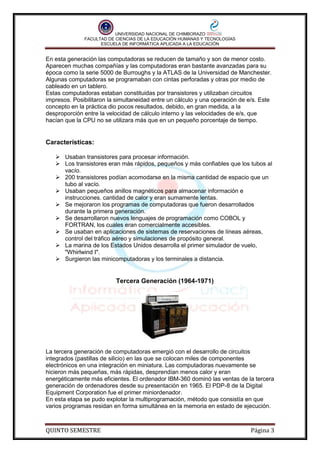 UNIVERSIDAD NACIONAL DE CHIMBORAZO
FACULTAD DE CIENCIAS DE LA EDUCACIÓN HUMANAS Y TECNOLOGÍAS
ESCUELA DE INFORMÁTICA APLICADA A LA EDUCACIÓN

En esta generación las computadoras se reducen de tamaño y son de menor costo.
Aparecen muchas compañías y las computadoras eran bastante avanzadas para su
época como la serie 5000 de Burroughs y la ATLAS de la Universidad de Manchester.
Algunas computadoras se programaban con cintas perforadas y otras por medio de
cableado en un tablero.
Estas computadoras estaban constituidas por transistores y utilizaban circuitos
impresos. Posibilitaron la simultaneidad entre un cálculo y una operación de e/s. Este
concepto en la práctica dio pocos resultados, debido, en gran medida, a la
desproporción entre la velocidad de cálculo interno y las velocidades de e/s, que
hacían que la CPU no se utilizara más que en un pequeño porcentaje de tiempo.

Características:
 Usaban transistores para procesar información.
 Los transistores eran más rápidos, pequeños y más confiables que los tubos al
vacío.
 200 transistores podían acomodarse en la misma cantidad de espacio que un
tubo al vacío.
 Usaban pequeños anillos magnéticos para almacenar información e
instrucciones. cantidad de calor y eran sumamente lentas.
 Se mejoraron los programas de computadoras que fueron desarrollados
durante la primera generación.
 Se desarrollaron nuevos lenguajes de programación como COBOL y
FORTRAN, los cuales eran comercialmente accesibles.
 Se usaban en aplicaciones de sistemas de reservaciones de líneas aéreas,
control del tráfico aéreo y simulaciones de propósito general.
 La marina de los Estados Unidos desarrolla el primer simulador de vuelo,
"Whirlwind I".
 Surgieron las minicomputadoras y los terminales a distancia.

Tercera Generación (1964-1971)

La tercera generación de computadoras emergió con el desarrollo de circuitos
integrados (pastillas de silicio) en las que se colocan miles de componentes
electrónicos en una integración en miniatura. Las computadoras nuevamente se
hicieron más pequeñas, más rápidas, desprendían menos calor y eran
energéticamente más eficientes. El ordenador IBM-360 dominó las ventas de la tercera
generación de ordenadores desde su presentación en 1965. El PDP-8 de la Digital
Equipment Corporation fue el primer miniordenador.
En esta etapa se pudo explotar la multiprogramación, método que consistía en que
varios programas residan en forma simultánea en la memoria en estado de ejecución.

QUINTO SEMESTRE

Página 3

 