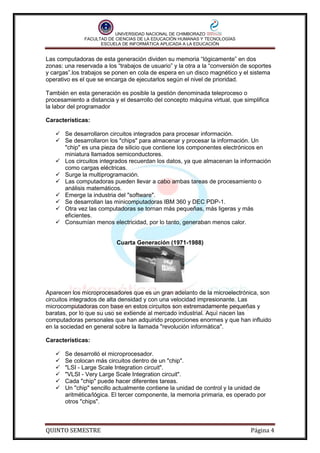 UNIVERSIDAD NACIONAL DE CHIMBORAZO
FACULTAD DE CIENCIAS DE LA EDUCACIÓN HUMANAS Y TECNOLOGÍAS
ESCUELA DE INFORMÁTICA APLICADA A LA EDUCACIÓN

Las computadoras de esta generación dividen su memoria “lógicamente” en dos
zonas: una reservada a los “trabajos de usuario” y la otra a la “conversión de soportes
y cargas”.los trabajos se ponen en cola de espera en un disco magnético y el sistema
operativo es el que se encarga de ejecutarlos según el nivel de prioridad.
También en esta generación es posible la gestión denominada teleproceso o
procesamiento a distancia y el desarrollo del concepto máquina virtual, que simplifica
la labor del programador
Características:
 Se desarrollaron circuitos integrados para procesar información.
 Se desarrollaron los "chips" para almacenar y procesar la información. Un
"chip" es una pieza de silicio que contiene los componentes electrónicos en
miniatura llamados semiconductores.
 Los circuitos integrados recuerdan los datos, ya que almacenan la información
como cargas eléctricas.
 Surge la multiprogramación.
 Las computadoras pueden llevar a cabo ambas tareas de procesamiento o
análisis matemáticos.
 Emerge la industria del "software".
 Se desarrollan las minicomputadoras IBM 360 y DEC PDP-1.
 Otra vez las computadoras se tornan más pequeñas, más ligeras y más
eficientes.
 Consumían menos electricidad, por lo tanto, generaban menos calor.

Cuarta Generación (1971-1988)

Aparecen los microprocesadores que es un gran adelanto de la microelectrónica, son
circuitos integrados de alta densidad y con una velocidad impresionante. Las
microcomputadoras con base en estos circuitos son extremadamente pequeñas y
baratas, por lo que su uso se extiende al mercado industrial. Aquí nacen las
computadoras personales que han adquirido proporciones enormes y que han influido
en la sociedad en general sobre la llamada "revolución informática".
Características:







Se desarrolló el microprocesador.
Se colocan más circuitos dentro de un "chip".
"LSI - Large Scale Integration circuit".
"VLSI - Very Large Scale Integration circuit".
Cada "chip" puede hacer diferentes tareas.
Un "chip" sencillo actualmente contiene la unidad de control y la unidad de
aritmética/lógica. El tercer componente, la memoria primaria, es operado por
otros "chips".

QUINTO SEMESTRE

Página 4

 