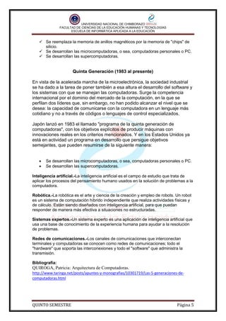 UNIVERSIDAD NACIONAL DE CHIMBORAZO
FACULTAD DE CIENCIAS DE LA EDUCACIÓN HUMANAS Y TECNOLOGÍAS
ESCUELA DE INFORMÁTICA APLICADA A LA EDUCACIÓN

 Se reemplaza la memoria de anillos magnéticos por la memoria de "chips" de
silicio.
 Se desarrollan las microcomputadoras, o sea, computadoras personales o PC.
 Se desarrollan las supercomputadoras.

Quinta Generación (1983 al presente)
En vista de la acelerada marcha de la microelectrónica, la sociedad industrial
se ha dado a la tarea de poner también a esa altura el desarrollo del software y
los sistemas con que se manejan las computadoras. Surge la competencia
internacional por el dominio del mercado de la computación, en la que se
perfilan dos líderes que, sin embargo, no han podido alcanzar el nivel que se
desea: la capacidad de comunicarse con la computadora en un lenguaje más
cotidiano y no a través de códigos o lenguajes de control especializados.
Japón lanzó en 1983 el llamado "programa de la quinta generación de
computadoras", con los objetivos explícitos de producir máquinas con
innovaciones reales en los criterios mencionados. Y en los Estados Unidos ya
está en actividad un programa en desarrollo que persigue objetivos
semejantes, que pueden resumirse de la siguiente manera:



Se desarrollan las microcomputadoras, o sea, computadoras personales o PC.
Se desarrollan las supercomputadoras.

Inteligencia artificial.-La inteligencia artificial es el campo de estudio que trata de
aplicar los procesos del pensamiento humano usados en la solución de problemas a la
computadora.
Robótica.-La robótica es el arte y ciencia de la creación y empleo de robots. Un robot
es un sistema de computación híbrido independiente que realiza actividades físicas y
de cálculo. Están siendo diseñados con inteligencia artificial, para que puedan
responder de manera más efectiva a situaciones no estructuradas.
Sistemas expertos.-Un sistema experto es una aplicación de inteligencia artificial que
usa una base de conocimiento de la experiencia humana para ayudar a la resolución
de problemas.
Redes de comunicaciones.-Los canales de comunicaciones que interconectan
terminales y computadoras se conocen como redes de comunicaciones; todo el
"hardware" que soporta las interconexiones y todo el "software" que administra la
transmisión.
Bibliografía:

QUIROGA, Patricia: Arquitectura de Computadoras.
http://www.taringa.net/posts/apuntes-y-monografias/10301719/Las-5-generaciones-decomputadoras.html

QUINTO SEMESTRE

Página 5

 