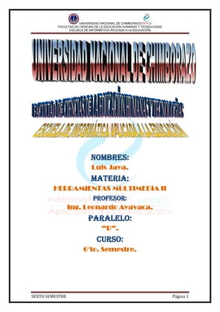 UNIVERSIDAD NACIONAL DE CHIMBORAZO
FACULTAD DE CIENCIAS DE LA EDUCACIÓN HUMANAS Y TECNOLOGÍAS
ESCUELA DE INFORMÁTICA APLICADA A LA EDUCACIÓN
SEXTO SEMESTRE Página 1
Nombres:
Luis Jaya.
Materia:
HERRAMIENTAS MULTIMEDIA II
Profesor:
Ing. Leonardo Ayavaca.
Paralelo:
“B”.
Curso:
6°to. Semestre.
 