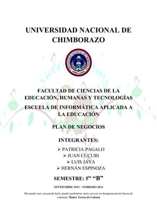 UNIVERSIDAD NACIONAL DE
CHIMBORAZO

FACULTAD DE CIENCIAS DE LA
EDUCACIÓN, HUMANAS Y TECNOLOGÍAS
ESCUELA DE INFORMÁTICA APLICADA A
LA EDUCACIÓN
PLAN DE NEGOCIOS
INTEGRANTES:
 PATRICIA PAGALO
 JUAN CUCURI
 LUIS JAYA
 HERNÁN ESPINOZA

SEMESTRE: 5to “B”
SEPTIEMBRE 2013 – FEBRERO 2014
Me puedo caer, me puedo herir, puedo quebrarme, pero con eso no desaparecerá mi fuerza de
voluntad. Madre Teresa de Calcuta

 