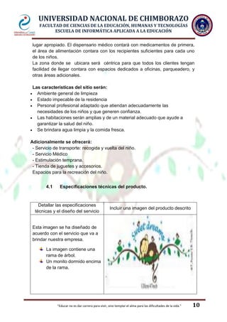 UNIVERSIDAD NACIONAL DE CHIMBORAZO
FACULTAD DE CIENCIAS DE LA EDUCACIÓN, HUMANAS Y TECNOLOGÍAS
ESCUELA DE INFORMÁTICA APLICADA A LA EDUCACIÓN
lugar apropiado. El dispensario médico contará con medicamentos de primera,
el área de alimentación contara con los recipientes suficientes para cada uno
de los niños.
La zona donde se ubicara será céntrica para que todos los clientes tengan
facilidad de llegar contara con espacios dedicados a oficinas, parqueadero, y
otras áreas adicionales.
Las características del sitio serán:
Ambiente general de limpieza
Estado impecable de la residencia
Personal profesional adaptado que atiendan adecuadamente las
necesidades de los niños y que generen confianza.
Las habitaciones serán amplias y de un material adecuado que ayude a
garantizar la salud del niño.
Se brindara agua limpia y la comida fresca.
Adicionalmente se ofrecerá:
- Servicio de transporte: recogida y vuelta del niño.
- Servicio Médico
- Estimulación temprana.
- Tienda de juguetes y accesorios.
Espacios para la recreación del niño.
4.1

Especificaciones técnicas del producto.

Detallar las especificaciones
técnicas y el diseño del servicio

Incluir una imagen del producto descrito

Esta imagen se ha diseñado de
acuerdo con el servicio que va a
brindar nuestra empresa.
La imagen contiene una
rama de árbol.
Un monito dormido encima
de la rama.

"Educar no es dar carrera para vivir, sino templar el alma para las dificultades de la vida."

10

 