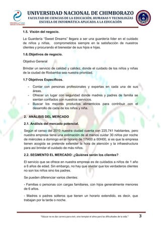 UNIVERSIDAD NACIONAL DE CHIMBORAZO
FACULTAD DE CIENCIAS DE LA EDUCACIÓN, HUMANAS Y TECNOLOGÍAS
ESCUELA DE INFORMÁTICA APLICADA A LA EDUCACIÓN
1.5. Visión del negocio.
La Guardería “Sweet Dreams” llegara a ser una guardería líder en el cuidado
de niños y niñas, comprometidos siempre en la satisfacción de nuestros
clientes y procurando el bienestar de sus hijos e hijas.
1.6. Objetivos de negocio.
Objetivo General
Brindar un servicio de calidad y calidez, donde el cuidado de los niños y niñas
de la ciudad de Riobamba sea nuestra prioridad.
1.7 Objetivos Específicos.
-

Contar con personas profesionales y expertas en cada una de sus
áreas.
Ofrecer un lugar con seguridad donde madres y padres de familia se
sientan confiados con nuestros servicios.
Buscar los mejores productos alimenticios para contribuir con el
desarrollo de cada de los niños y niña.

2. ANÁLISIS DEL MERCADO
2.1. Análisis del mercado potencial.
Según el censo del 2010 nuestra ciudad cuenta con 225.741 habitantes, pero
nuestra empresa tiene una estimación de al menos cuidar 30 niños por noche
de miércoles a domingo en el horario de 17H00 a 00H00, si es que la empresa
tienen acogida se pretende extender la hora de atención y la infraestructura
para así brindar el cuidado de más niños.
2.2. SEGMENTO EL MERCADO: ¿Quiénes serán los clientes?
El servicio que se ofrece en nuestra empresa es de cuidados a niños de 1 año
a 6 años de edad. Sin embargo, no hay que olvidar que los verdaderos clientes
no son los niños sino los padres.
Se pueden diferenciar varios clientes:
- Familias o personas con cargas familiares, con hijos generalmente menores
de 6 años.
- Madres o padres solteros que tienen un horario extendido, es decir, que
trabajan por la tarde o noche.

"Educar no es dar carrera para vivir, sino templar el alma para las dificultades de la vida."

3

 