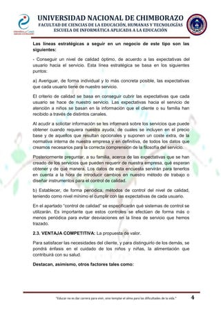 UNIVERSIDAD NACIONAL DE CHIMBORAZO
FACULTAD DE CIENCIAS DE LA EDUCACIÓN, HUMANAS Y TECNOLOGÍAS
ESCUELA DE INFORMÁTICA APLICADA A LA EDUCACIÓN
Las líneas estratégicas a seguir en un negocio de este tipo son las
siguientes:
- Conseguir un nivel de calidad óptimo, de acuerdo a las expectativas del
usuario hacia el servicio. Esta línea estratégica se basa en los siguientes
puntos:
a) Averiguar, de forma individual y lo más concreta posible, las expectativas
que cada usuario tiene de nuestro servicio.
El criterio de calidad se basa en conseguir cubrir las expectativas que cada
usuario se hace de nuestro servicio. Las expectativas hacia el servicio de
atención a niños se basan en la información que el cliente o su familia han
recibido a través de distintos canales.
Al acudir a solicitar información se les informará sobre los servicios que puede
obtener cuando requiera nuestra ayuda, de cuales se incluyen en el precio
base y de aquellos que resultan opcionales y suponen un coste extra, de la
normativa interna de nuestra empresa y en definitiva, de todos los datos que
creamos necesarios para la correcta comprensión de la filosofía del servicio.
Posteriormente preguntar, a su familia, acerca de las expectativas que se han
creado de los servicios que pueden requerir de nuestra empresa, qué esperan
obtener y de qué manera. Los datos de esta encuesta servirán para tenerlos
en cuenta a la hora de introducir cambios en nuestro método de trabajo o
diseñar instrumentos para el control de calidad.
b) Establecer, de forma periódica, métodos de control del nivel de calidad,
teniendo como nivel mínimo el cumplir con las expectativas de cada usuario.
En el apartado “control de calidad” se especificarán qué sistemas de control se
utilizarán. Es importante que estos controles se efectúen de forma más o
menos periódica para evitar desviaciones en la línea de servicio que hemos
trazado.
2.3. VENTAJA COMPETITIVA: La propuesta de valor.
Para satisfacer las necesidades del cliente, y para distinguirlo de los demás, se
pondrá énfasis en el cuidado de los niños y niñas, la alimentación que
contribuirá con su salud.
Destacan, asimismo, otros factores tales como:

"Educar no es dar carrera para vivir, sino templar el alma para las dificultades de la vida."

4

 