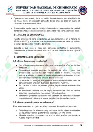 UNIVERSIDAD NACIONAL DE CHIMBORAZO
FACULTAD DE CIENCIAS DE LA EDUCACIÓN, HUMANAS Y TECNOLOGÍAS
ESCUELA DE INFORMÁTICA APLICADA A LA EDUCACIÓN
-

Oportunidad: crecimiento de la población, falta de tiempo para el cuidado de
los niños. Mayor preocupación por parte de las amas de casa en cuanto al
consumo de productos nutritivos.

-

Presentación: contar con la debida infraestructura y dormitorios de calidad
donde los niños puedan descansar con comodidad y se sientan como en casa.
2.4. ANÁLISIS DE COMPETENCIA.
Nuestra empresa no tiene competencia ya que atenderemos en el horario de
17H00 a 00H00, y además es una empresa nueva donde se pretende facilitar
el tiempo de los padres y madres de familia.
Dejando a sus hijos e hijas con personas confiables y sumamente
profesionales y con un ambiente adecuado para el bienestar de sus hijos e
hijas.
3. ESTRATEGIAS DE MERCADEO
3.1. ¿Cómo llegaremos a los clientes?
Nos ubicaremos en una zona silenciosa para que los niños se sientan
tranquilos.
Ofreceremos además servicios de cuidado de niños y niñas con
profesionales capacitados con valores éticos y morales, servicios
lúdicos, y además contaremos con un dispensario médico para brindar
atención médica inmediata en caso de ser necesaria.
La alimentación se regirá a la que este acostumbrado el niño o niña, ya
contaremos con una gran diversidad de alimentos nutritivos.
En cuanto a la marca de pañales igual se regirá a la que el niño o niña
utilice.
El inmobiliario contara con la mejor infraestructura, con su debida
seguridad y equipamiento más actual y cómodo posible.
Tendremos personal capacitado para atender las llamadas y realizar
reservaciones e incluso una buseta para servicio de puerta a puerta.
3.2. ¿Cómo generar ingresos para el negocio?
Para tener una mayor acogida, se deben considerar los siguientes aspectos:
-

Dirigir la promoción a las madres y padres de familia, abuelos o abuelas
y a aquellas personas que tendrán a su cargo a un niño o niña.
Resaltar nuestras prioridades que son los niños y niñas que estarán a
nuestra responsabilidad.

"Educar no es dar carrera para vivir, sino templar el alma para las dificultades de la vida."

5

 