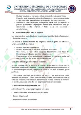 UNIVERSIDAD NACIONAL DE CHIMBORAZO
FACULTAD DE CIENCIAS DE LA EDUCACIÓN, HUMANAS Y TECNOLOGÍAS
ESCUELA DE INFORMÁTICA APLICADA A LA EDUCACIÓN
-

-

Realizar estudios de mercado a futuro, ofreciendo mejores servicios.
Para ello, será necesario mejorar la infraestructura y mayor capacitación
a cada uno de los trabajadores y profesionales de nuestra empresa.
Identificar a personas claves e influyentes de la zona, por ejemplo, la
persona que conduce un programa de televisión o radio local, para que
recomiende nuestra empresa y hable sobre sus bondades y
características.

3.3. Los recursos claves para el negocio.
Los recursos clave para el éxito del negocio son: la calidad de la infraestructura
y del equipo humano.
En cuanto a infraestructura, la empresa requiere para su adecuado
funcionamiento lo siguiente:
-

Un área para la administración;
Un área de almacén de insumos, alimentos, entre otros;
Una cocina, la cual estará equipada básicamente para hacer los
biberones y comida para los niños más grandes.
Para poner en funcionamiento este negocio no es necesario contar con
una extensa plantilla ni una gran infraestructura.

En cuanto a los requerimientos de personal.
Lo más oportuno para el inicio es el contrato de personal por horas para la
realización de servicios concretos. Cuando el negocio se vaya consolidando, se
irá contratando personal fijo siempre que exista un volumen de trabajo que lo
justifique.
Es importante que antes del comienzo del negocio, se realicen una buena
selección del personal. Con las personas seleccionadas se creará una base de
datos de personal para contratar, de forma que cuando aumente la demanda
de clientes, se pueda contactar con los profesionales seleccionados.
El perfil de los trabajadores debe ser:
Administrador: Sus funciones principales van a ser:
- Tareas comerciales, para la captación de clientes
- Gestión del personal
- Negociación con los proveedores.

"Educar no es dar carrera para vivir, sino templar el alma para las dificultades de la vida."

6

 