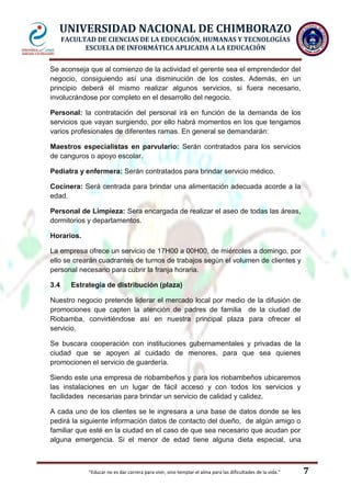 UNIVERSIDAD NACIONAL DE CHIMBORAZO
FACULTAD DE CIENCIAS DE LA EDUCACIÓN, HUMANAS Y TECNOLOGÍAS
ESCUELA DE INFORMÁTICA APLICADA A LA EDUCACIÓN
Se aconseja que al comienzo de la actividad el gerente sea el emprendedor del
negocio, consiguiendo así una disminución de los costes. Además, en un
principio deberá él mismo realizar algunos servicios, si fuera necesario,
involucrándose por completo en el desarrollo del negocio.
Personal: la contratación del personal irá en función de la demanda de los
servicios que vayan surgiendo, por ello habrá momentos en los que tengamos
varios profesionales de diferentes ramas. En general se demandarán:
Maestros especialistas en parvulario: Serán contratados para los servicios
de canguros o apoyo escolar.
Pediatra y enfermera: Serán contratados para brindar servicio médico.
Cocinera: Será centrada para brindar una alimentación adecuada acorde a la
edad.
Personal de Limpieza: Sera encargada de realizar el aseo de todas las áreas,
dormitorios y departamentos.
Horarios.
La empresa ofrece un servicio de 17H00 a 00H00, de miércoles a domingo, por
ello se crearán cuadrantes de turnos de trabajos según el volumen de clientes y
personal necesario para cubrir la franja horaria.
3.4

Estrategia de distribución (plaza)

Nuestro negocio pretende liderar el mercado local por medio de la difusión de
promociones que capten la atención de padres de familia de la ciudad de
Riobamba, convirtiéndose así en nuestra principal plaza para ofrecer el
servicio.
Se buscara cooperación con instituciones gubernamentales y privadas de la
ciudad que se apoyen al cuidado de menores, para que sea quienes
promocionen el servicio de guardería.
Siendo este una empresa de riobambeños y para los riobambeños ubicaremos
las instalaciones en un lugar de fácil acceso y con todos los servicios y
facilidades necesarias para brindar un servicio de calidad y calidez.
A cada uno de los clientes se le ingresara a una base de datos donde se les
pedirá la siguiente información datos de contacto del dueño, de algún amigo o
familiar que esté en la ciudad en el caso de que sea necesario que acudan por
alguna emergencia. Si el menor de edad tiene alguna dieta especial, una

"Educar no es dar carrera para vivir, sino templar el alma para las dificultades de la vida."

7

 