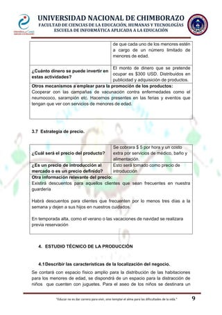 UNIVERSIDAD NACIONAL DE CHIMBORAZO
FACULTAD DE CIENCIAS DE LA EDUCACIÓN, HUMANAS Y TECNOLOGÍAS
ESCUELA DE INFORMÁTICA APLICADA A LA EDUCACIÓN
de que cada uno de los menores estén
a cargo de un número limitado de
menores de edad.
El monto de dinero que se pretende
ocupar es $300 USD. Distribuidos en
publicidad y adquisición de productos.
Otros mecanismos a emplear para la promoción de los productos:
Cooperar con las campañas de vacunación contra enfermedades como el
neumococo, sarampión etc. Hacernos presentes en las ferias y eventos que
tengan que ver con servicios de menores de edad.
¿Cuánto dinero se puede invertir en
estas actividades?

3.7 Estrategia de precio.

¿Cuál será el precio del producto?

Se cobrara $ 5 por hora y un costo
extra por servicios de médico, baño y
alimentación.
Esto será tomado como precio de
introducción

¿Es un precio de introducción al
mercado o es un precio definido?
Otra información relevante del precio:
Existirá descuentos para aquellos clientes que sean frecuentes en nuestra
guardería
Habrá descuentos para clientes que frecuenten por lo menos tres días a la
semana y dejen a sus hijos en nuestros cuidados.
En temporada alta, como el verano o las vacaciones de navidad se realizara
previa reservación

4. ESTUDIO TÉCNICO DE LA PRODUCCIÓN

4.1 Describir las características de la localización del negocio.
Se contará con espacio físico amplio para la distribución de las habitaciones
para los menores de edad, se dispondrá de un espacio para la distracción de
niños que cuenten con juguetes. Para el aseo de los niños se destinara un

"Educar no es dar carrera para vivir, sino templar el alma para las dificultades de la vida."

9

 
