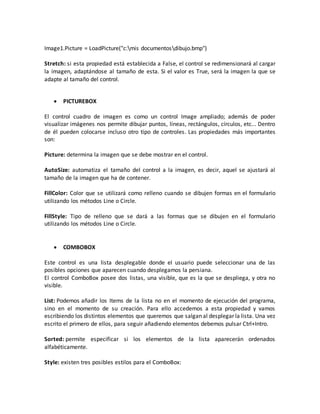 Image1.Picture = LoadPicture("c:mis documentosdibujo.bmp")
Stretch: si esta propiedad está establecida a False, el control se redimensionará al cargar
la imagen, adaptándose al tamaño de esta. Si el valor es True, será la imagen la que se
adapte al tamaño del control.
 PICTUREBOX
El control cuadro de imagen es como un control Image ampliado; además de poder
visualizar imágenes nos permite dibujar puntos, líneas, rectángulos, círculos, etc... Dentro
de él pueden colocarse incluso otro tipo de controles. Las propiedades más importantes
son:
Picture: determina la imagen que se debe mostrar en el control.
AutoSize: automatiza el tamaño del control a la imagen, es decir, aquel se ajustará al
tamaño de la imagen que ha de contener.
FillColor: Color que se utilizará como relleno cuando se dibujen formas en el formulario
utilizando los métodos Line o Circle.
FillStyle: Tipo de relleno que se dará a las formas que se dibujen en el formulario
utilizando los métodos Line o Circle.
 COMBOBOX
Este control es una lista desplegable donde el usuario puede seleccionar una de las
posibles opciones que aparecen cuando desplegamos la persiana.
El control ComboBox posee dos listas, una visible, que es la que se despliega, y otra no
visible.
List: Podemos añadir los Items de la lista no en el momento de ejecución del programa,
sino en el momento de su creación. Para ello accedemos a esta propiedad y vamos
escribiendo los distintos elementos que queremos que salgan al desplegar la lista. Una vez
escrito el primero de ellos, para seguir añadiendo elementos debemos pulsar Ctrl+Intro.
Sorted: permite especificar si los elementos de la lista aparecerán ordenados
alfabéticamente.
Style: existen tres posibles estilos para el ComboBox:
 