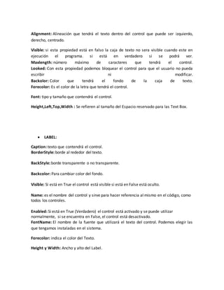 Alignment: Alineación que tendrá el texto dentro del control que puede ser izquierdo,
derecho, centrado.
Visible: si esta propiedad está en falso la caja de texto no sera visible cuando este en
ejecución el programa. si está en verdadero si se podrá ver.
Maxlength: número máximo de caracteres que tendrá el control.
Looked: Con esta propiedad podemos bloquear el control para que el usuario no pueda
escribir ni modificar.
Backolor: Color que tendrá el fondo de la caja de texto.
Forecolor: Es el color de la letra que tendrá el control.
Font: tipo y tamaño que contendrá el control.
Height,Left,Top,Width : Se refieren al tamaño del Espacio reservado para las Text Box.
 LABEL:
Caption: texto que contendrá el control.
BorderStyle: borde al rededor del texto.
BackStyle: borde transparente o no transparente.
Backcolor: Para cambiar color del fondo.
Visible: Si está en True el control está visible si está en False está oculto.
Name: es el nombre del control y sirve para hacer referencia al mismo en el código, como
todos los controles.
Enabled: Si está en True (Verdadero) el control está activado y se puede utilizar
normalmente, si se encuentra en False, el control está desactivado.
FontName: El nombre de la fuente que utilizará el texto del control. Podemos elegir las
que tengamos instaladas en el sistema.
Forecolor: indica el color del Texto.
Height y Width: Ancho y alto del Label.
 