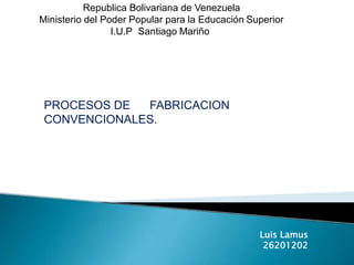 Republica Bolivariana de Venezuela
Ministerio del Poder Popular para la Educación Superior
I.U.P Santiago Mariño
Luis Lamus
26201202
PROCESOS DE FABRICACION
CONVENCIONALES.
 