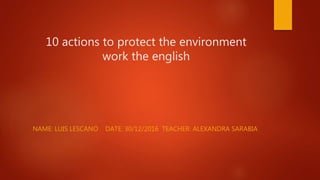 10 actions to protect the environment
work the english
NAME: LUIS LESCANO DATE: 30/12/2016 TEACHER: ALEXANDRA SARABIA
 