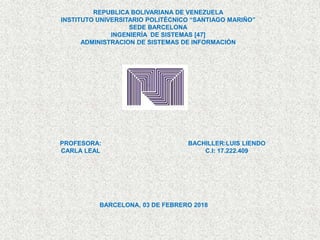 REPUBLICA BOLIVARIANA DE VENEZUELA
INSTITUTO UNIVERSITARIO POLITÉCNICO “SANTIAGO MARIÑO”
SEDE BARCELONA
INGENIERÍA DE SISTEMAS [47]
ADMINISTRACION DE SISTEMAS DE INFORMACIÓN
PROFESORA:
CARLA LEAL
BACHILLER:LUIS LIENDO
C.I: 17.222.409
BARCELONA, 03 DE FEBRERO 2018
 