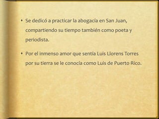 Se dedicó a practicar la abogacía en San Juan,
  compartiendo su tiempo también como poeta y
  periodista.

 Por el inmenso amor que sentía Luis Llorens Torres
  por su tierra se le conocía como Luis de Puerto Rico.
 