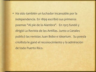  Ha sido también un luchador incansable por la
  independencia. En 1899 escribió sus primeros
  poemas "Al pie de la Alambra". En 1913 fundó y
  dirigió La Revista de las Antillas. Junto a Canales
  publicó las revistas Juan Bobo e Idearium. Su poesía
  criollista le ganó el reconocimiento y la admiración
  de todo Puerto Rico.
 