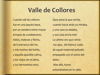 Valle de Collores
Cuando salí de collores      іQue pena la que sentía, 
fue en una jaquita baya,     cuando hacia atrás yo miraba, 
por un sendero entre mayas   y una casa se alejaba, 
arropas de cundiamores.      y esa casa era la mía! 
Adiós, malezas y flores,     La ultima vez que volvía
de la barranca del río,      los ojos, del blanco vuelo 
y mis noches del bohío,      de aquel maternal pañuelo 
y aquella apacible calma,    empapado con el zumo del
y los viejos de mi alma,     dolor.
y los hermanitos míos.       Mas allá, humo 
                             esfumándose en le cielo.
 