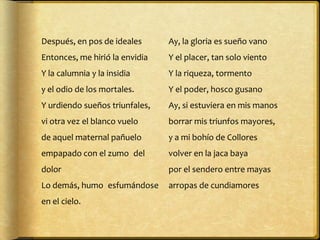 Después, en pos de ideales       Ay, la gloria es sueño vano 
Entonces, me hirió la envidia    Y el placer, tan solo viento 
Y la calumnia y la insidia       Y la riqueza, tormento 
y el odio de los mortales.       Y el poder, hosco gusano
Y urdiendo sueños triunfales,    Ay, si estuviera en mis manos 
vi otra vez el blanco vuelo      borrar mis triunfos mayores, 
de aquel maternal pañuelo        y a mi bohío de Collores 
empapado con el zumo del         volver en la jaca baya 
dolor                            por el sendero entre mayas 
Lo demás, humo esfumándose       arropas de cundiamores
en el cielo.
 
