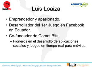 Luis Loaiza
    • Emprendedor y apasionado.
    • Desarrollador del 1er Juego en Facebook
      en Ecuador.
    • Co-fundador de Comet Bits
           – Pioneros en el desarrollo de aplicaciones
             sociales y juegos en tiempo real para móviles.




eCommerce DAY Guayaquil – Hilton Colon, Guayaquil, Ecuador - 22 de junio del 2011
 
